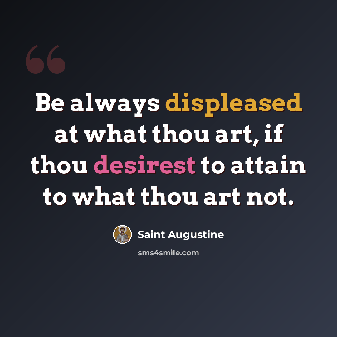 “Be always displeased at what thou art, if thou desirest to attain to what thou art not.” quote by Saint Augustine