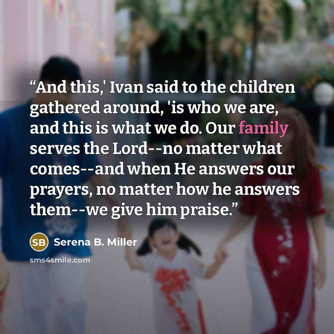 “And this,' Ivan said to the children gathered around, 'is who we are, and this is what we do. Our family serves the Lord--no matter what comes--and when He answers our prayers, no matter how he answers them--we give him praise.” quote by Serena B. Miller