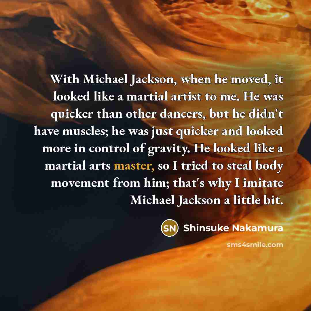 “With Michael Jackson, when he moved, it looked like a martial artist to me. He was quicker than other dancers, but he didn't have muscles; he was just quicker and looked more in control of gravity. He looked like a martial arts master, so I tried to steal body movement from him; that's why I…” quote by Shinsuke Nakamura