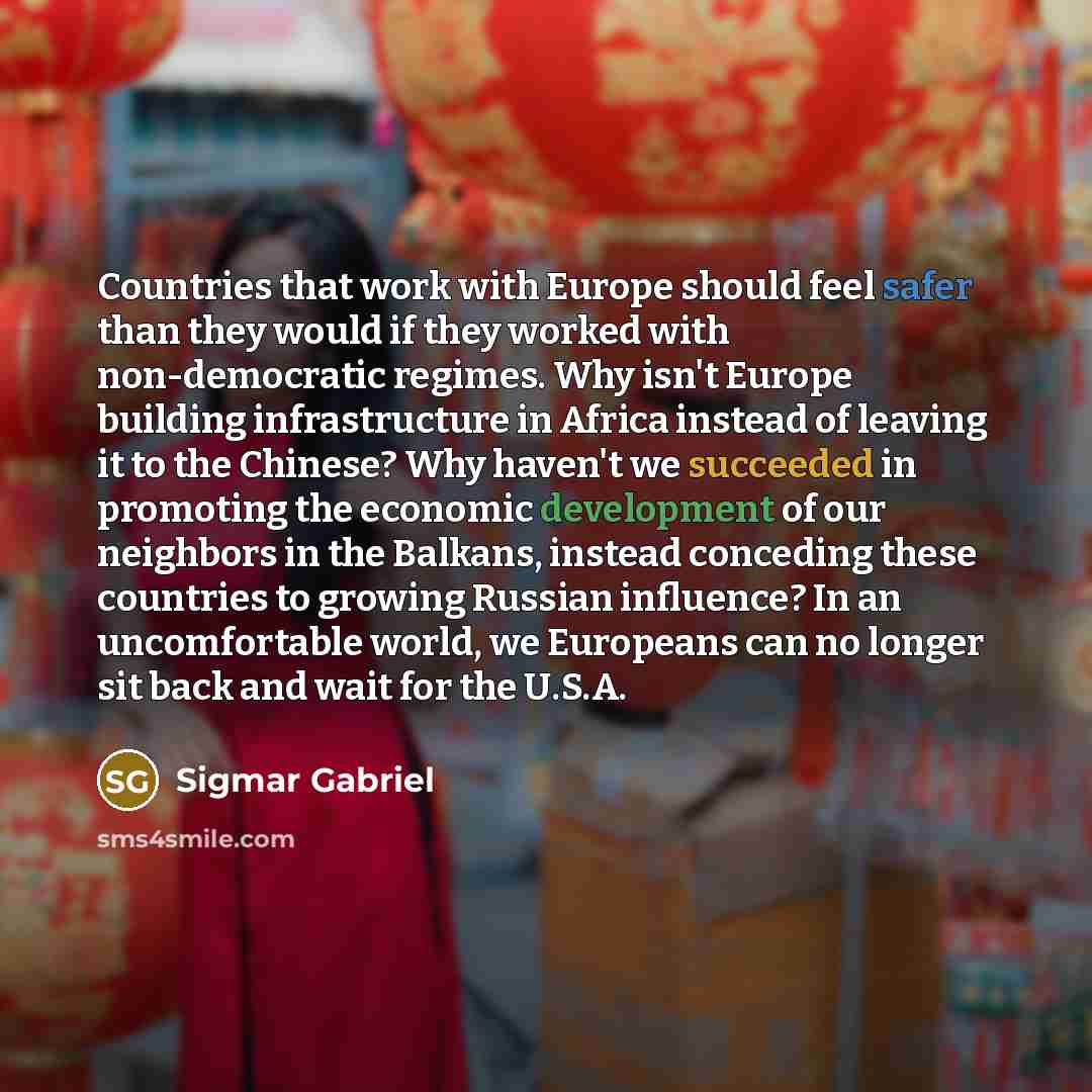 “Countries that work with Europe should feel safer than they would if they worked with non-democratic regimes. Why isn't Europe building infrastructure in Africa instead of leaving it to the Chinese? Why haven't we succeeded in promoting the economic development of our neighbors in the Balkans…” quote by Sigmar Gabriel