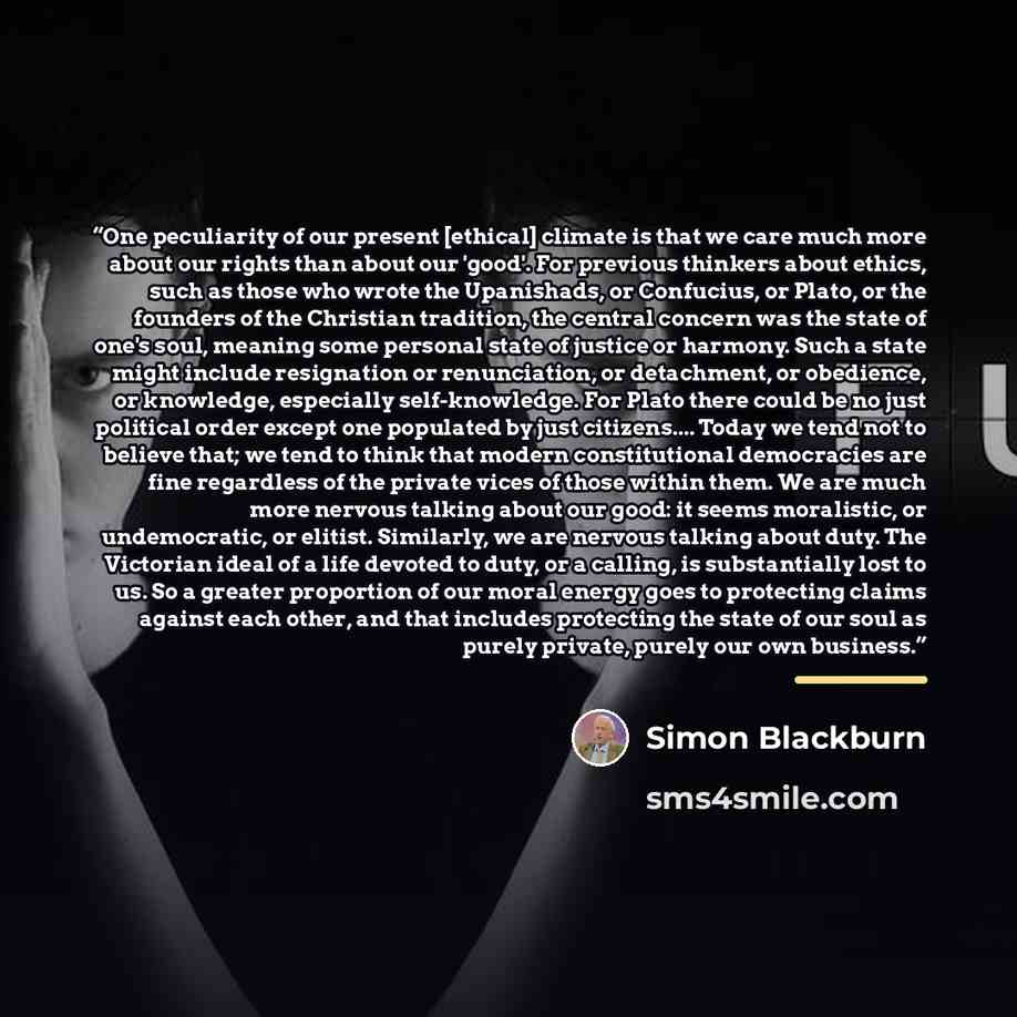 “One peculiarity of our present [ethical] climate is that we care much more about our rights than about our 'good'. For previous thinkers about ethics, such as those who wrote the Upanishads, or Confucius, or Plato, or the founders of the Christian tradition, the central concern was the state of…” quote by Simon Blackburn