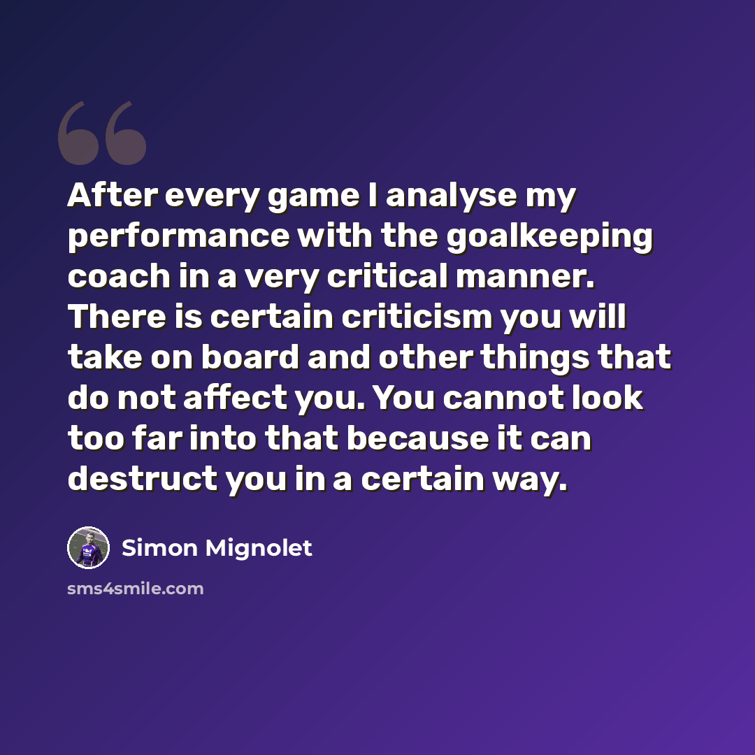 “After every game I analyse my performance with the goalkeeping coach in a very critical manner. There is certain criticism you will take on board and other things that do not affect you. You cannot look too far into that because it can destruct you in a certain way.” quote by Simon Mignolet