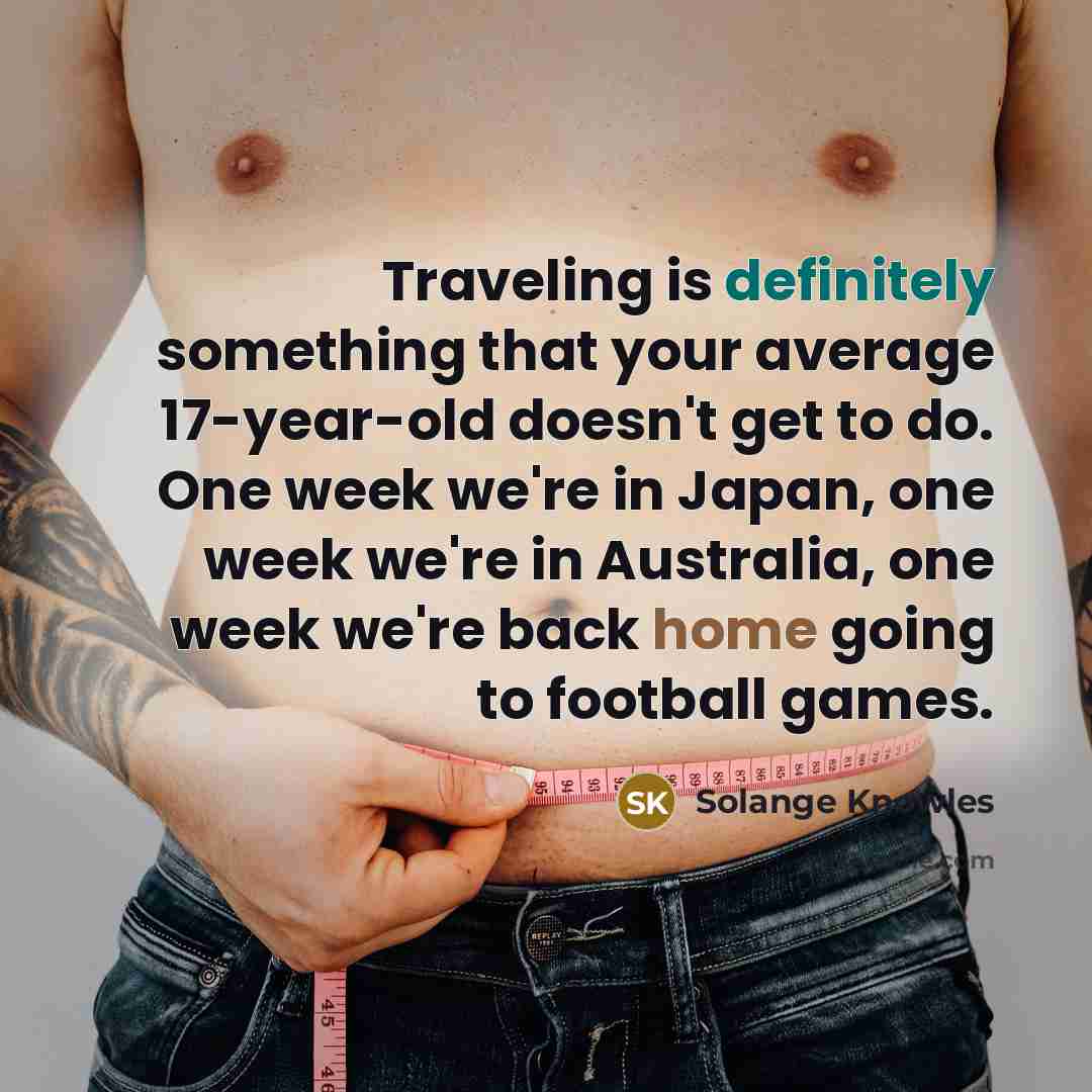 “Traveling is definitely something that your average 17-year-old doesn't get to do. One week we're in Japan, one week we're in Australia, one week we're back home going to football games.” quote by Solange Knowles
