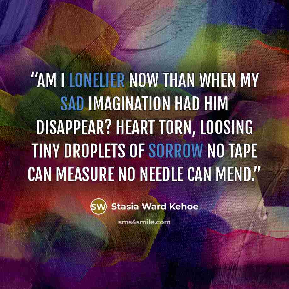 “Am I lonelier now Than when my sad imagination Had him disappear? Heart torn, Loosing tiny droplets Of sorrow No tape can measure No needle can mend.” quote by Stasia Ward Kehoe