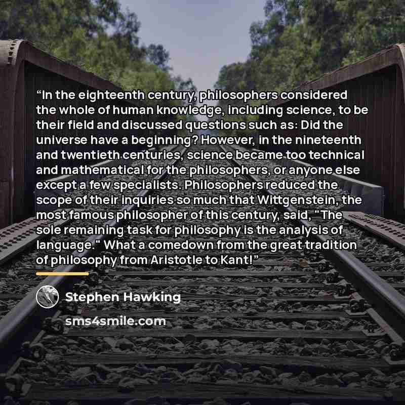 “In the eighteenth century, philosophers considered the whole of human knowledge, including science, to be their field and discussed questions such as: Did the universe have a beginning? However, in the nineteenth and twentieth centuries, science became too technical and mathematical for the…” quote by Stephen Hawking