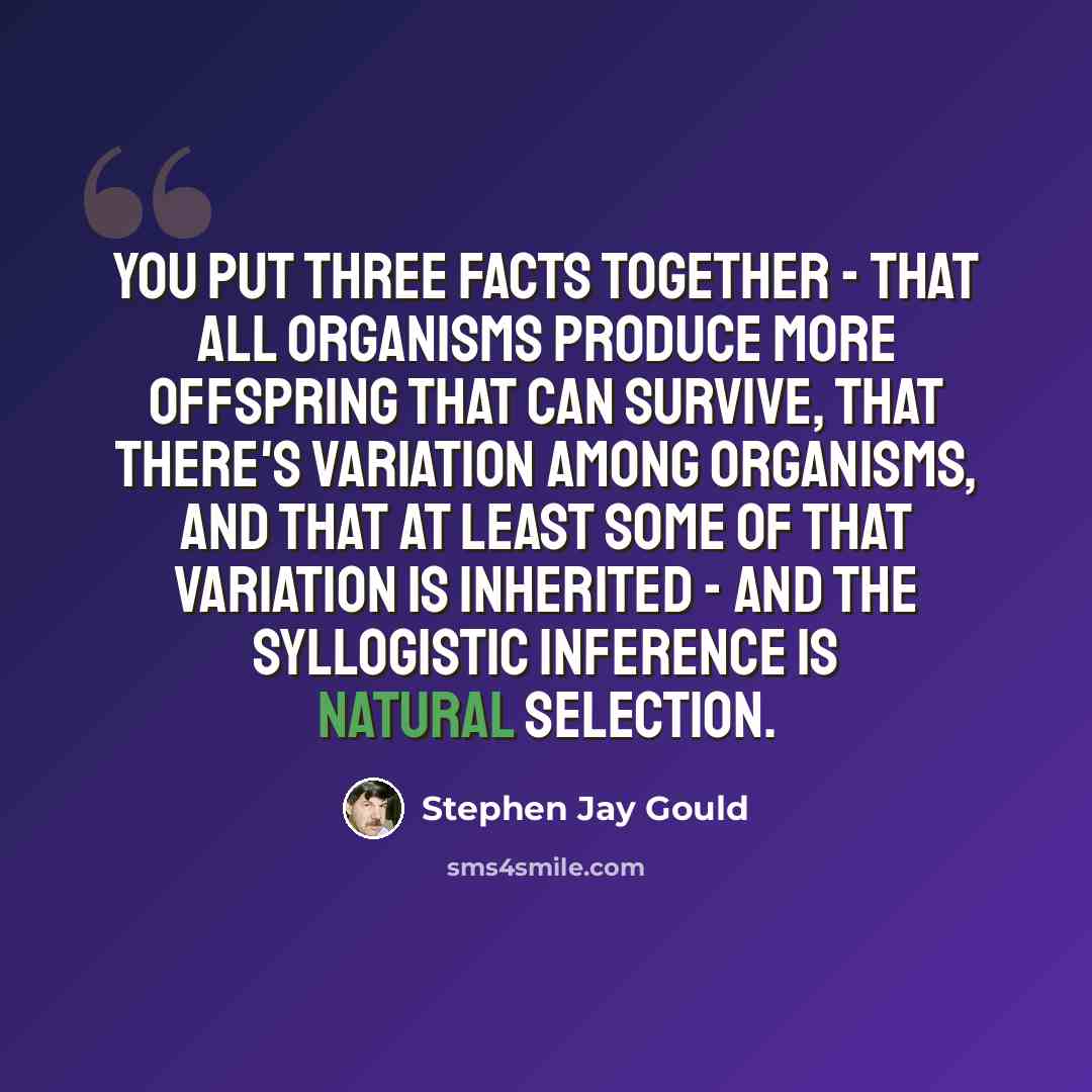 “You put three facts together - that all organisms produce more offspring that can survive, that there's variation among organisms, and that at least some of that variation is inherited - and the syllogistic inference is natural selection.” quote by Stephen Jay Gould