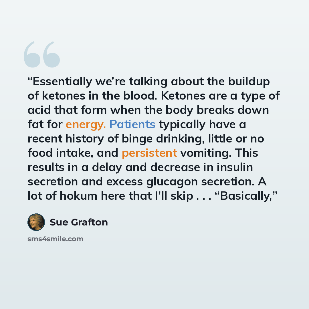“Essentially we’re talking about the buildup of ketones in the blood. Ketones are a type of acid that form when the body breaks down fat for energy. Patients typically have a recent history of binge drinking, little or no food intake, and persistent vomiting. This results in a delay and decrease in…” quote by Sue Grafton