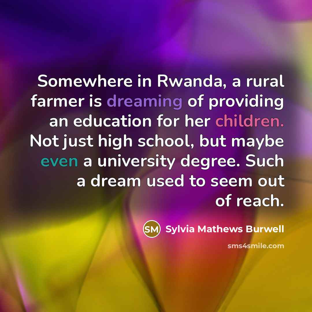 “Somewhere in Rwanda, a rural farmer is dreaming of providing an education for her children. Not just high school, but maybe even a university degree. Such a dream used to seem out of reach.” quote by Sylvia Mathews Burwell