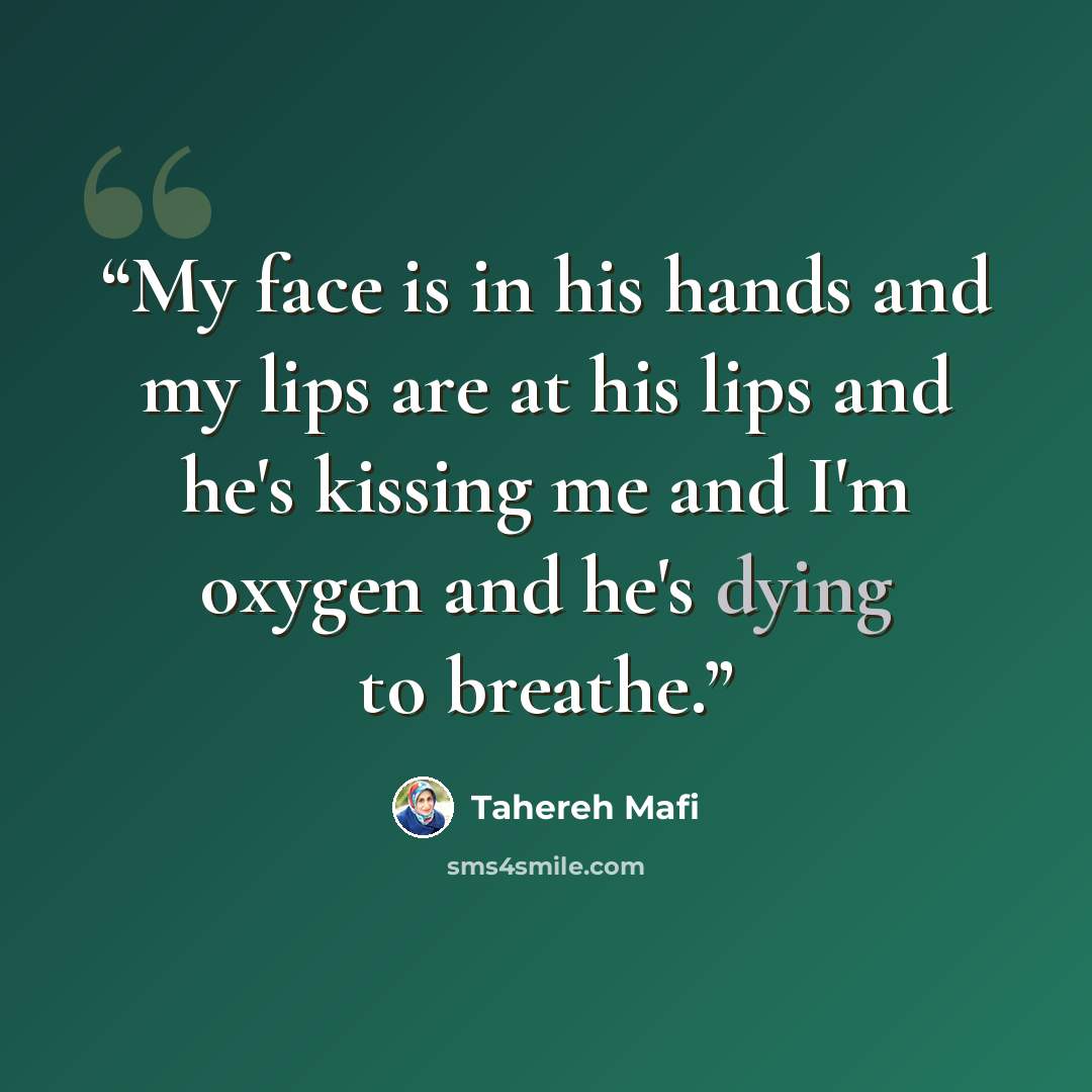 “My face is in his hands and my lips are at his lips and he's kissing me and I'm oxygen and he's dying to breathe.” quote by Tahereh Mafi