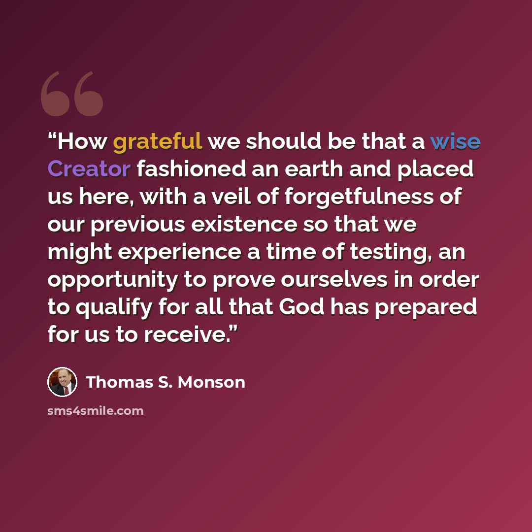 “How grateful we should be that a wise Creator fashioned an earth and placed us here, with a veil of forgetfulness of our previous existence so that we might experience a time of testing, an opportunity to prove ourselves in order to qualify for all that God has prepared for us to receive.” quote by Thomas S. Monson