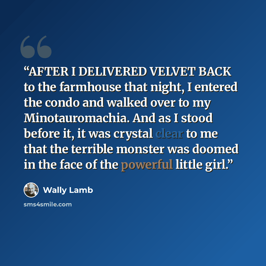 “AFTER I DELIVERED VELVET BACK to the farmhouse that night, I entered the condo and walked over to my Minotauromachia. And as I stood before it, it was crystal clear to me that the terrible monster was doomed in the face of the powerful little girl.” quote by Wally Lamb