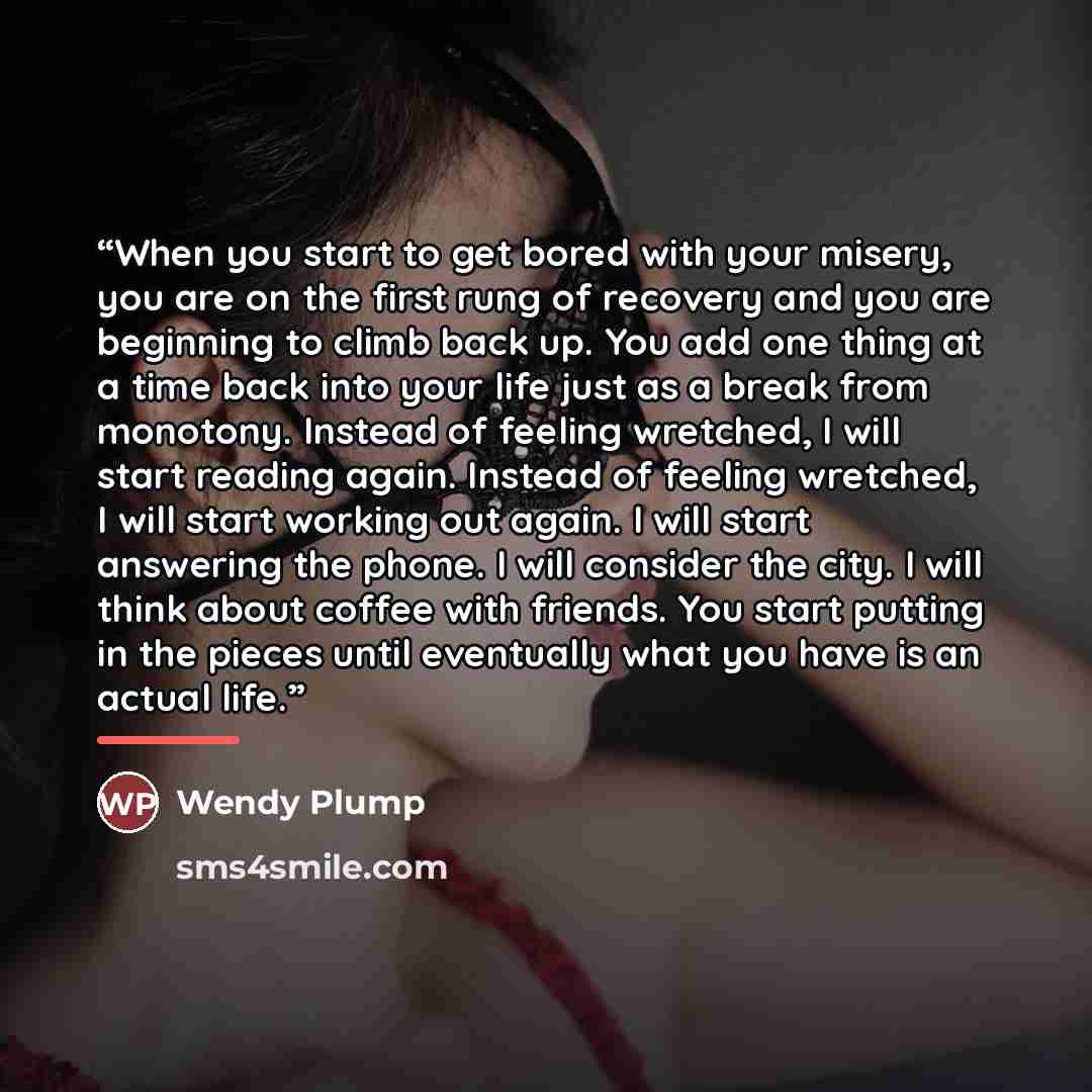 “When you start to get bored with your misery, you are on the first rung of recovery and you are beginning to climb back up. You add one thing at a time back into your life just as a break from monotony. Instead of feeling wretched, I will start reading again. Instead of feeling wretched, I will…” quote by Wendy Plump