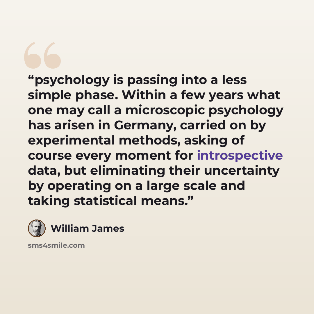 “psychology is passing into a less simple phase. Within a few years what one may call a microscopic psychology has arisen in Germany, carried on by experimental methods, asking of course every moment for introspective data, but eliminating their uncertainty by operating on a large scale and taking…” quote by William James