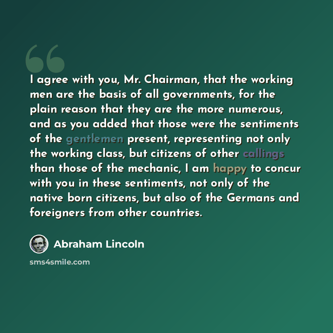 “I agree with you, Mr. Chairman, that the working men are the basis of all governments, for the plain reason that they are the more numerous, and as you added that those were the sentiments of the gentlemen present, representing not only the working class, but citizens of other callings than those…” quote by Abraham Lincoln