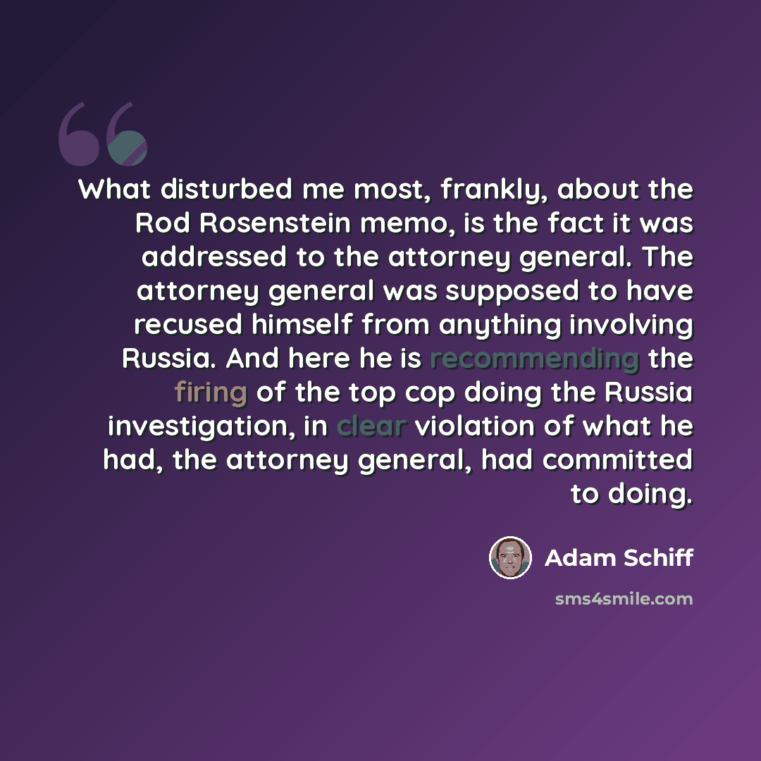 “What disturbed me most, frankly, about the Rod Rosenstein memo, is the fact it was addressed to the attorney general. The attorney general was supposed to have recused himself from anything involving Russia. And here he is recommending the firing of the top cop doing the Russia investigation, in…” quote by Adam Schiff