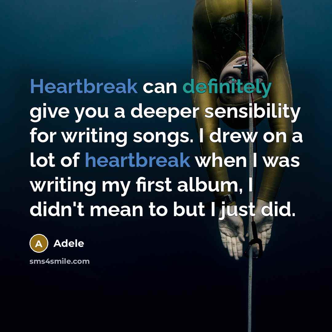 “Heartbreak can definitely give you a deeper sensibility for writing songs. I drew on a lot of heartbreak when I was writing my first album, I didn't mean to but I just did.” quote by Adele