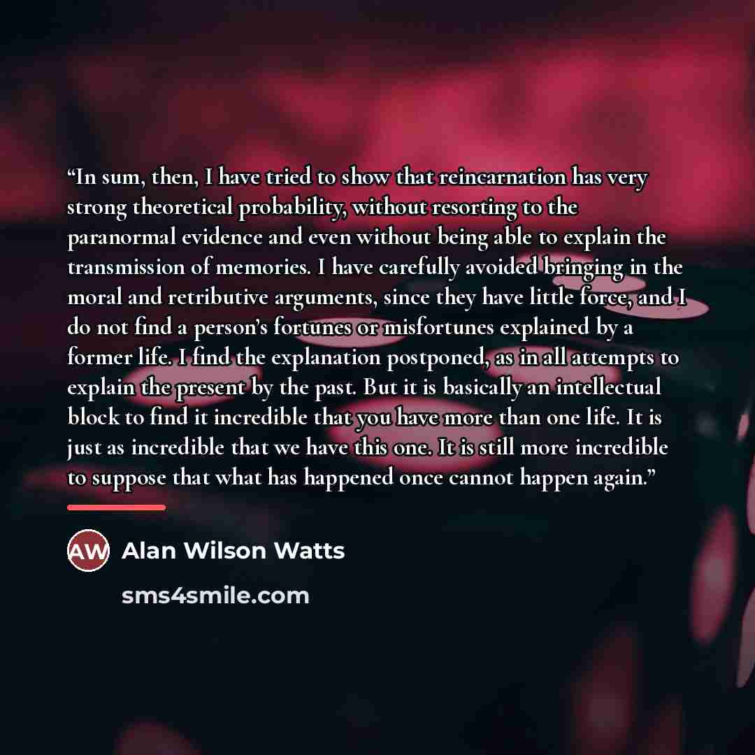 “In sum, then, I have tried to show that reincarnation has very strong theoretical probability, without resorting to the paranormal evidence and even without being able to explain the transmission of memories. I have carefully avoided bringing in the moral and retributive arguments, since they have…” quote by Alan Wilson Watts