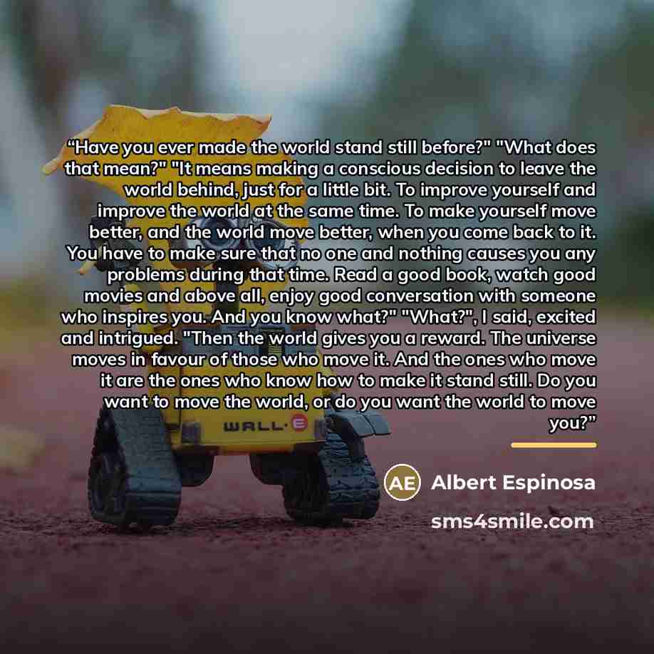 “Have you ever made the world stand still before?" "What does that mean?" "It means making a conscious decision to leave the world behind, just for a little bit. To improve yourself and improve the world at the same time. To make yourself move better, and the world move better, when you come back…” quote by Albert Espinosa