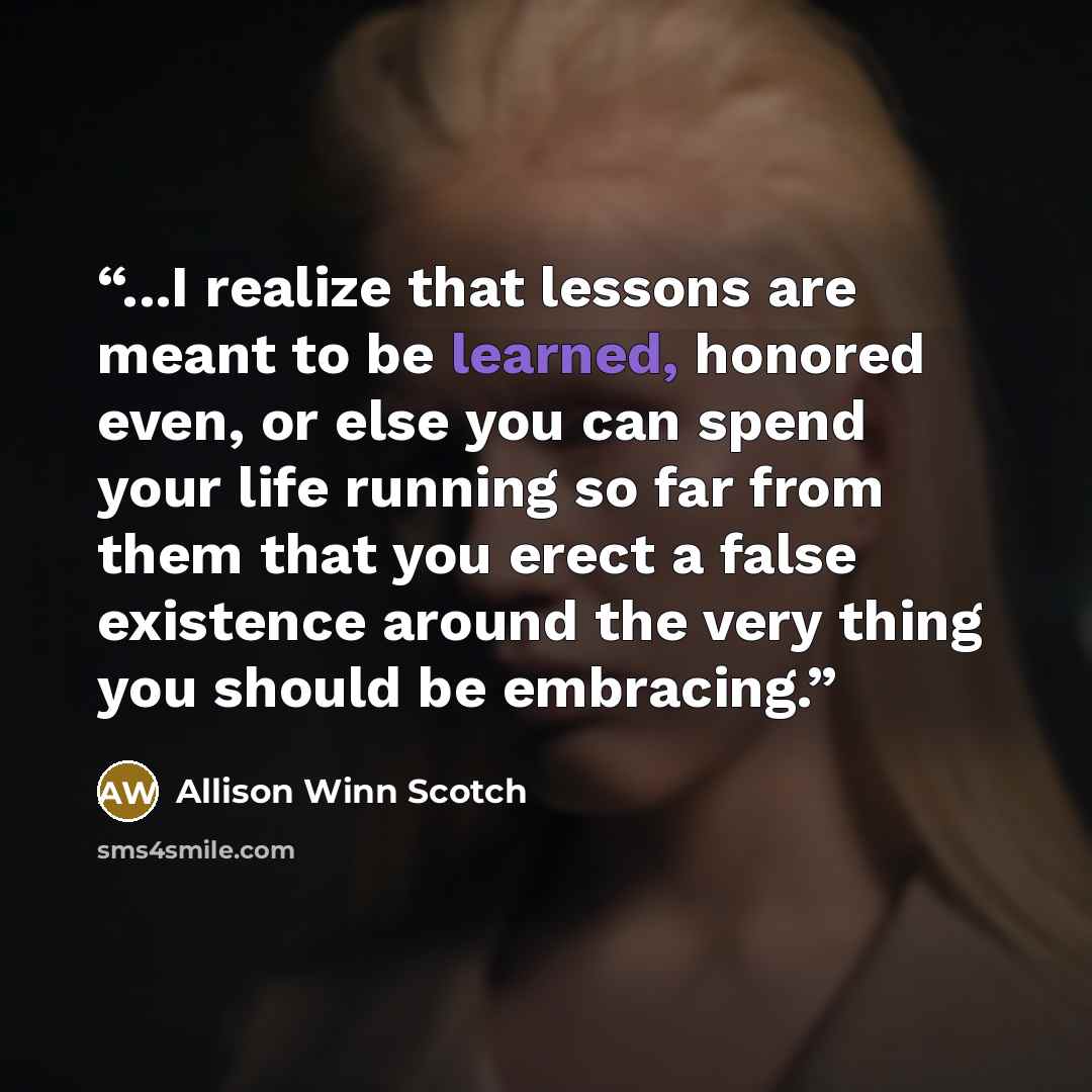 “...I realize that lessons are meant to be learned, honored even, or else you can spend your life running so far from them that you erect a false existence around the very thing you should be embracing.” quote by Allison Winn Scotch