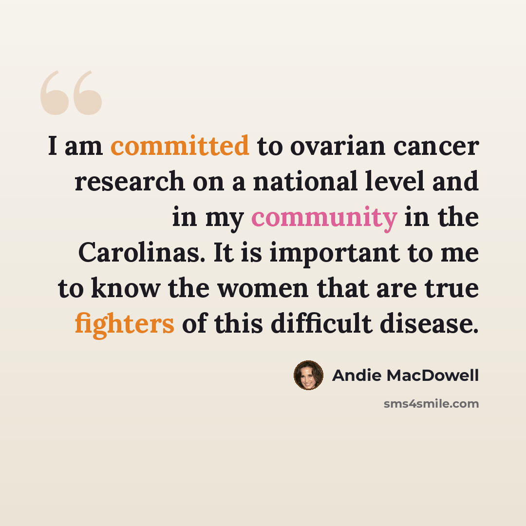 “I am committed to ovarian cancer research on a national level and in my community in the Carolinas. It is important to me to know the women that are true fighters of this difficult disease.” quote by Andie MacDowell