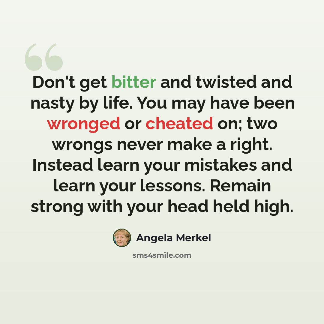“Don't get bitter and twisted and nasty by life. You may have been wronged or cheated on; two wrongs never make a right. Instead learn your mistakes and learn your lessons. Remain strong with your head held high.” quote by Angela Merkel