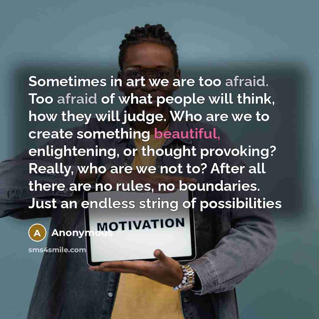 “Sometimes in art we are too afraid. Too afraid of what people will think, how they will judge. Who are we to create something beautiful, enlightening, or thought provoking? Really, who are we not to? After all there are no rules, no boundaries. Just an endless string of possibilities” quote by Anonymous
