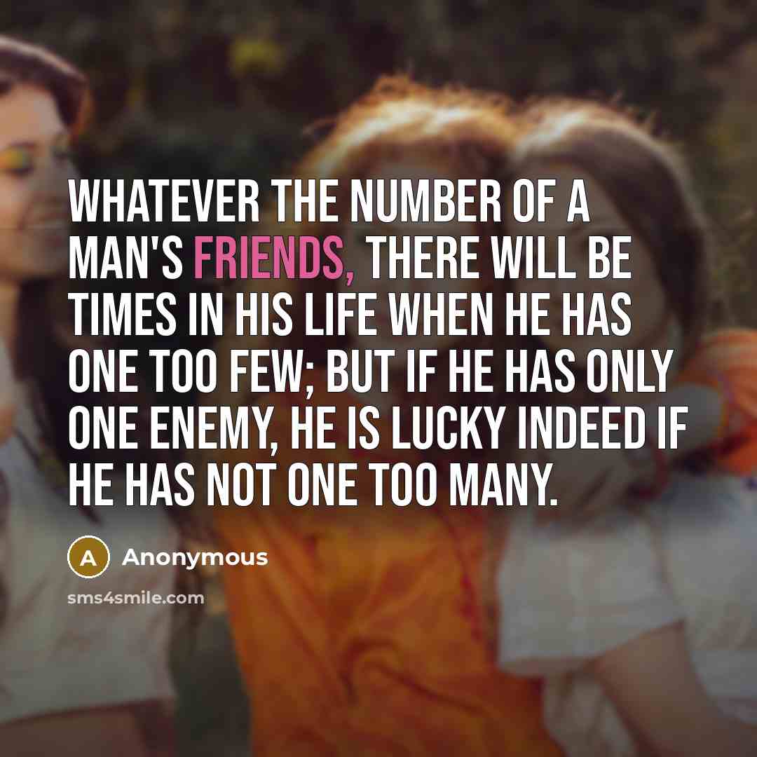 “Whatever the number of a man's friends, there will be times in his life when he has one too few; but if he has only one enemy, he is lucky indeed if he has not one too many.” quote by Anonymous