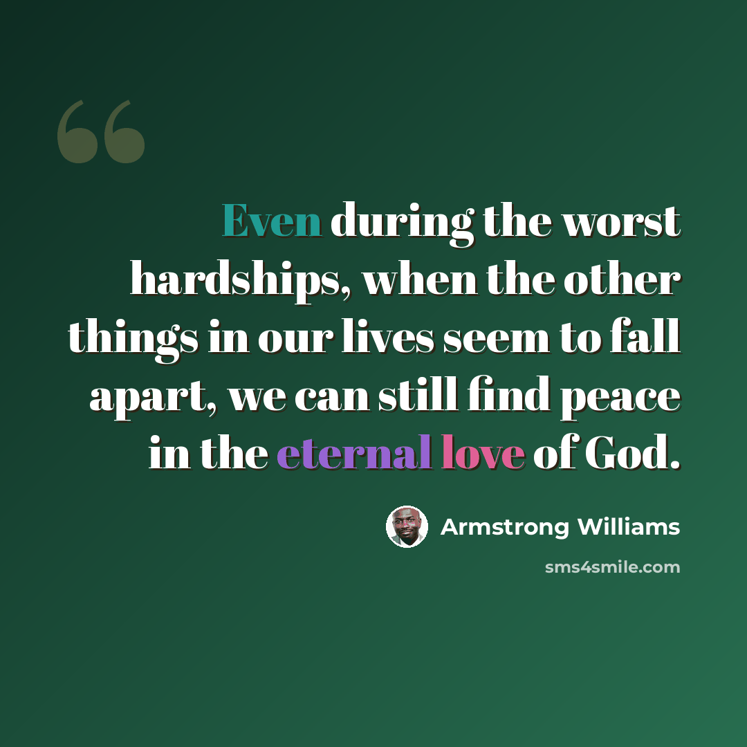 “Even during the worst hardships, when the other things in our lives seem to fall apart, we can still find peace in the eternal love of God.” quote by Armstrong Williams