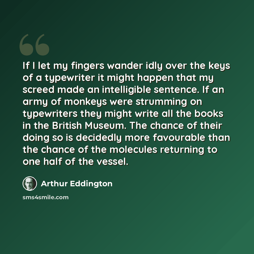 “If I let my fingers wander idly over the keys of a typewriter it might happen that my screed made an intelligible sentence. If an army of monkeys were strumming on typewriters they might write all the books in the British Museum. The chance of their doing so is decidedly more favourable than the…” quote by Arthur Eddington