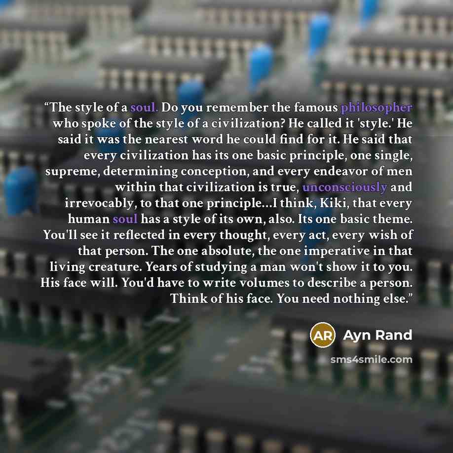 “The style of a soul. Do you remember the famous philosopher who spoke of the style of a civilization? He called it 'style.' He said it was the nearest word he could find for it. He said that every civilization has its one basic principle, one single, supreme, determining conception, and every…” quote by Ayn Rand