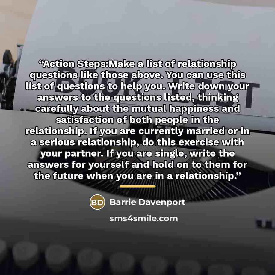“Action Steps:Make a list of relationship questions like those above. You can use this list of questions to help you. Write down your answers to the questions listed, thinking carefully about the mutual happiness and satisfaction of both people in the relationship. If you are currently married or…” quote by Barrie Davenport