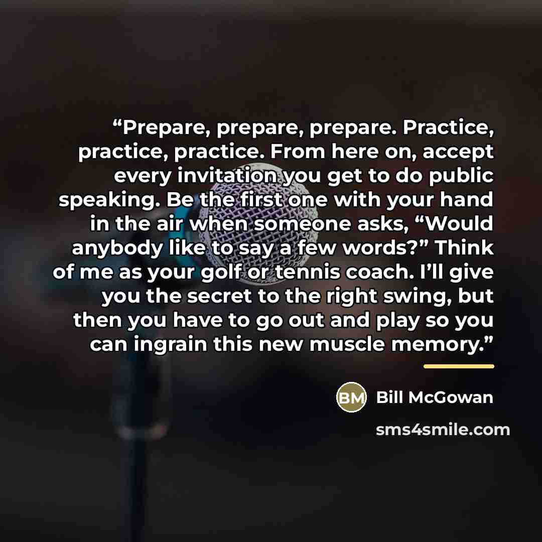“Prepare, prepare, prepare. Practice, practice, practice. From here on, accept every invitation you get to do public speaking. Be the first one with your hand in the air when someone asks, “Would anybody like to say a few words?” Think of me as your golf or tennis coach. I’ll give you the secret to…” quote by Bill McGowan