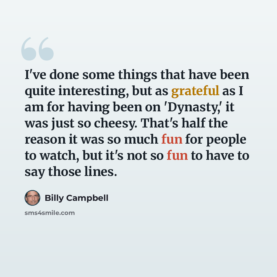 “I've done some things that have been quite interesting, but as grateful as I am for having been on 'Dynasty,' it was just so cheesy. That's half the reason it was so much fun for people to watch, but it's not so fun to have to say those lines.” quote by Billy Campbell