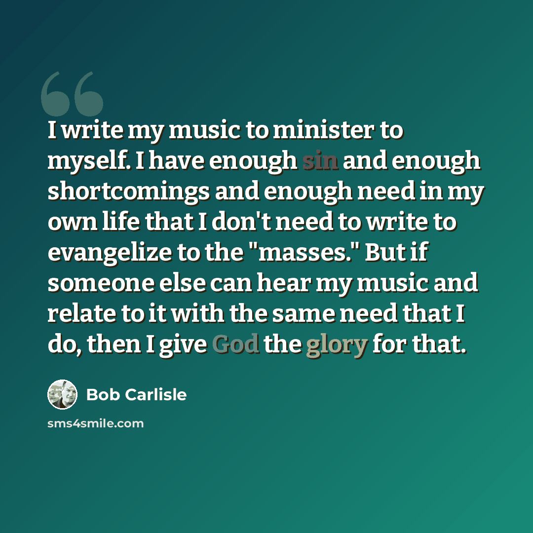 “I write my music to minister to myself. I have enough sin and enough shortcomings and enough need in my own life that I don't need to write to evangelize to the "masses." But if someone else can hear my music and relate to it with the same need that I do, then I give God the glory for that.” quote by Bob Carlisle