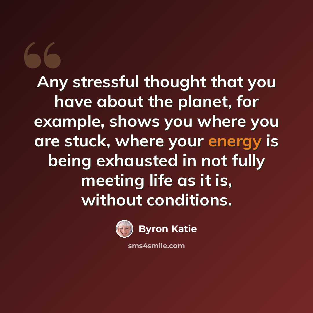“Any stressful thought that you have about the planet, for example, shows you where you are stuck, where your energy is being exhausted in not fully meeting life as it is, without conditions.” quote by Byron Katie