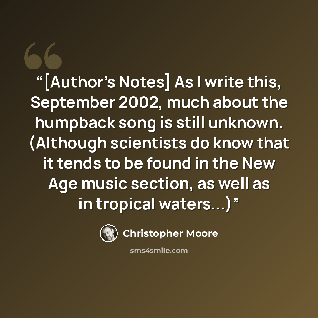 “[Author's Notes] As I write this, September 2002, much about the humpback song is still unknown. (Although scientists do know that it tends to be found in the New Age music section, as well as in tropical waters...)” quote by Christopher Moore