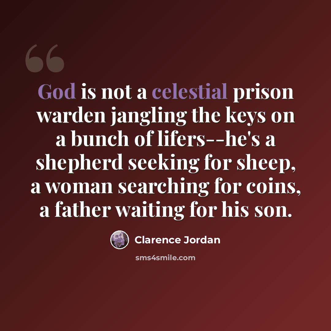 “God is not a celestial prison warden jangling the keys on a bunch of lifers--he's a shepherd seeking for sheep, a woman searching for coins, a father waiting for his son.” quote by Clarence Jordan