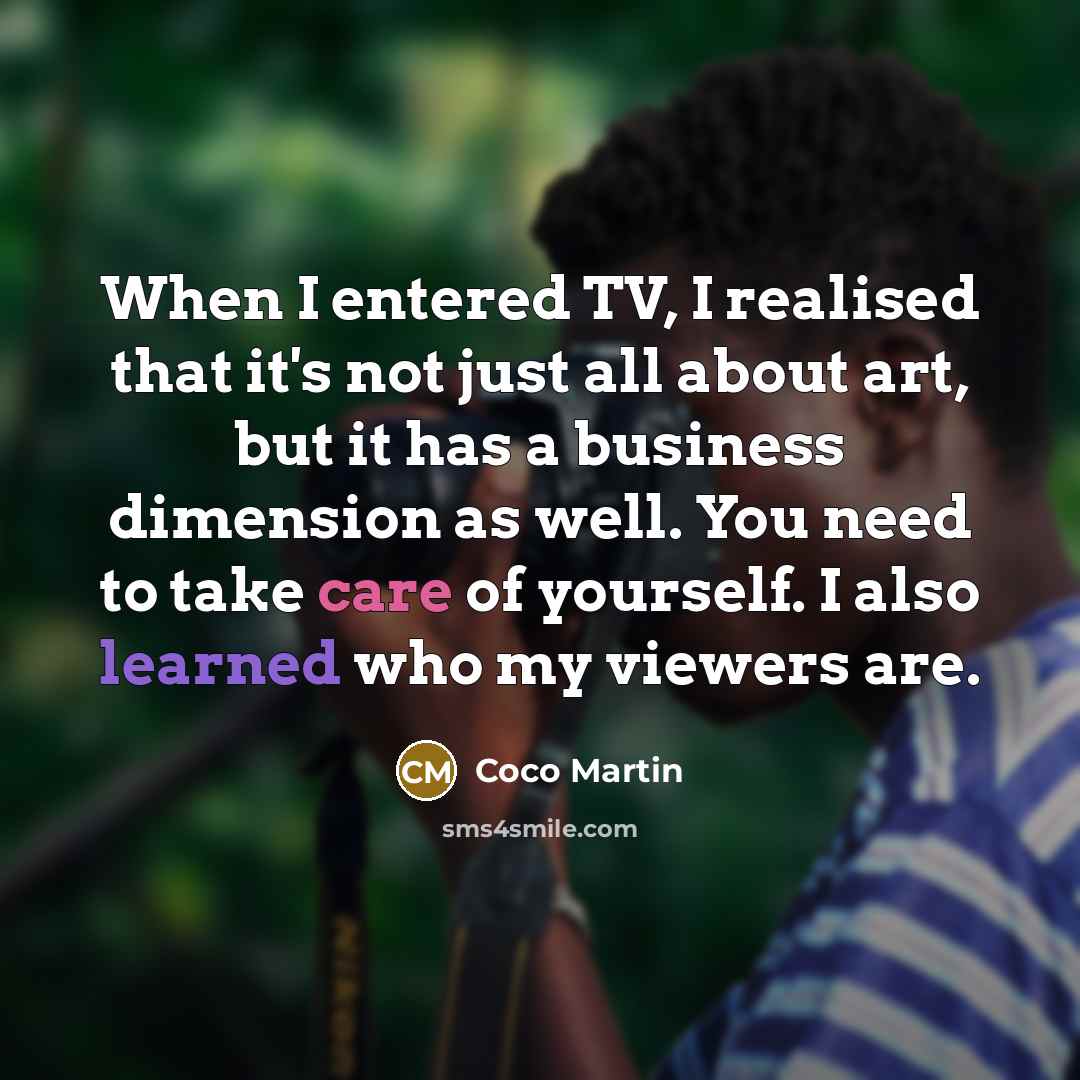 “When I entered TV, I realised that it's not just all about art, but it has a business dimension as well. You need to take care of yourself. I also learned who my viewers are.” quote by Coco Martin