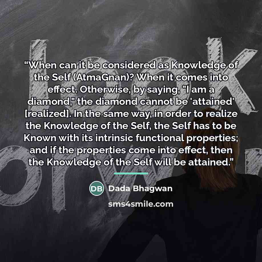 “When can it be considered as Knowledge of the Self (AtmaGnan)? When it comes into effect. Otherwise, by saying, "I am a diamond," the diamond cannot be 'attained' [realized]. In the same way, in order to realize the Knowledge of the Self, the Self has to be Known with its intrinsic functional…” quote by Dada Bhagwan