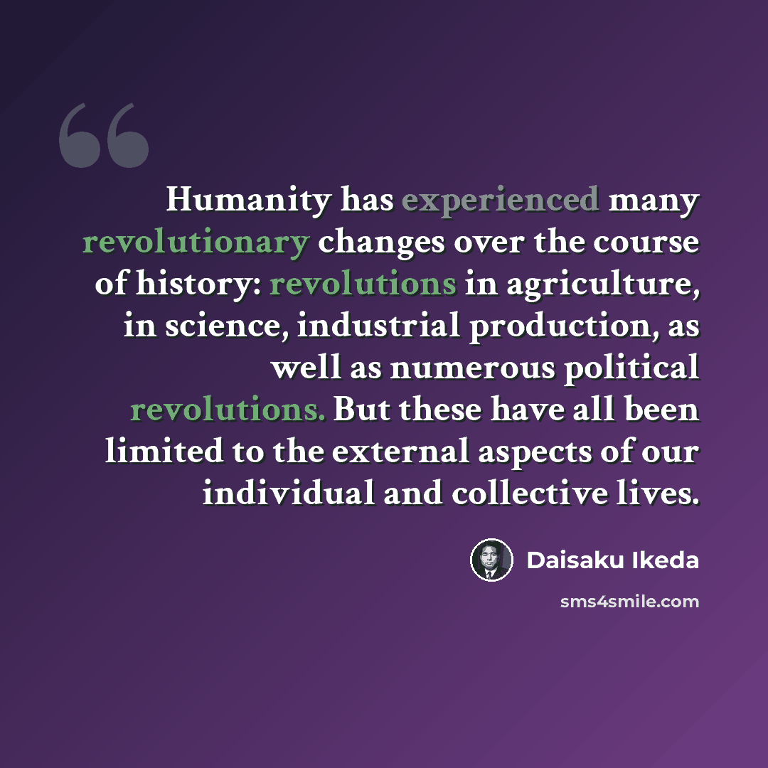 “Humanity has experienced many revolutionary changes over the course of history: revolutions in agriculture, in science, industrial production, as well as numerous political revolutions. But these have all been limited to the external aspects of our individual and collective lives.” quote by Daisaku Ikeda