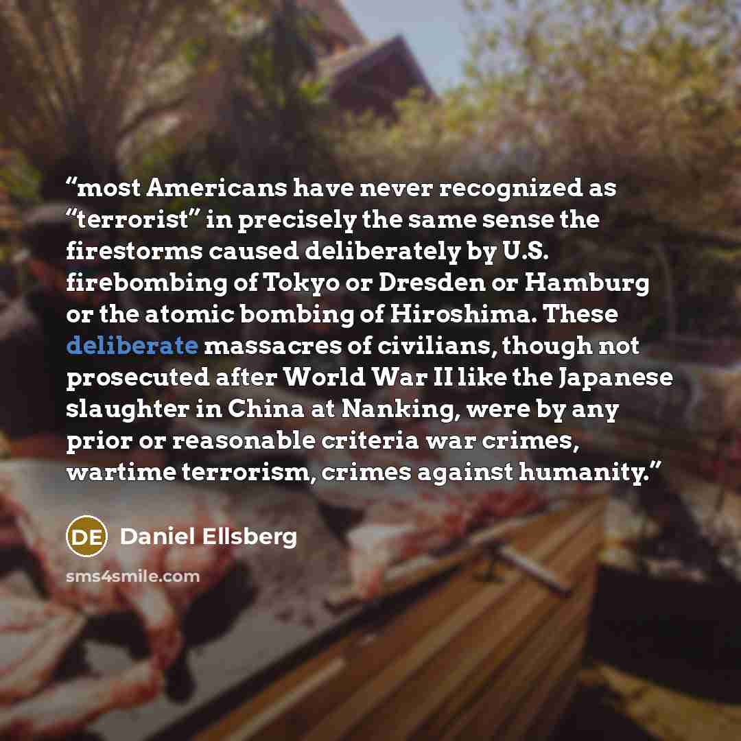 “most Americans have never recognized as “terrorist” in precisely the same sense the firestorms caused deliberately by U.S. firebombing of Tokyo or Dresden or Hamburg or the atomic bombing of Hiroshima. These deliberate massacres of civilians, though not prosecuted after World War II like the…” quote by Daniel Ellsberg