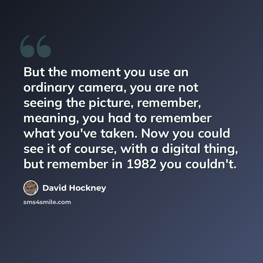 “But the moment you use an ordinary camera, you are not seeing the picture, remember, meaning, you had to remember what you've taken. Now you could see it of course, with a digital thing, but remember in 1982 you couldn't.” quote by David Hockney