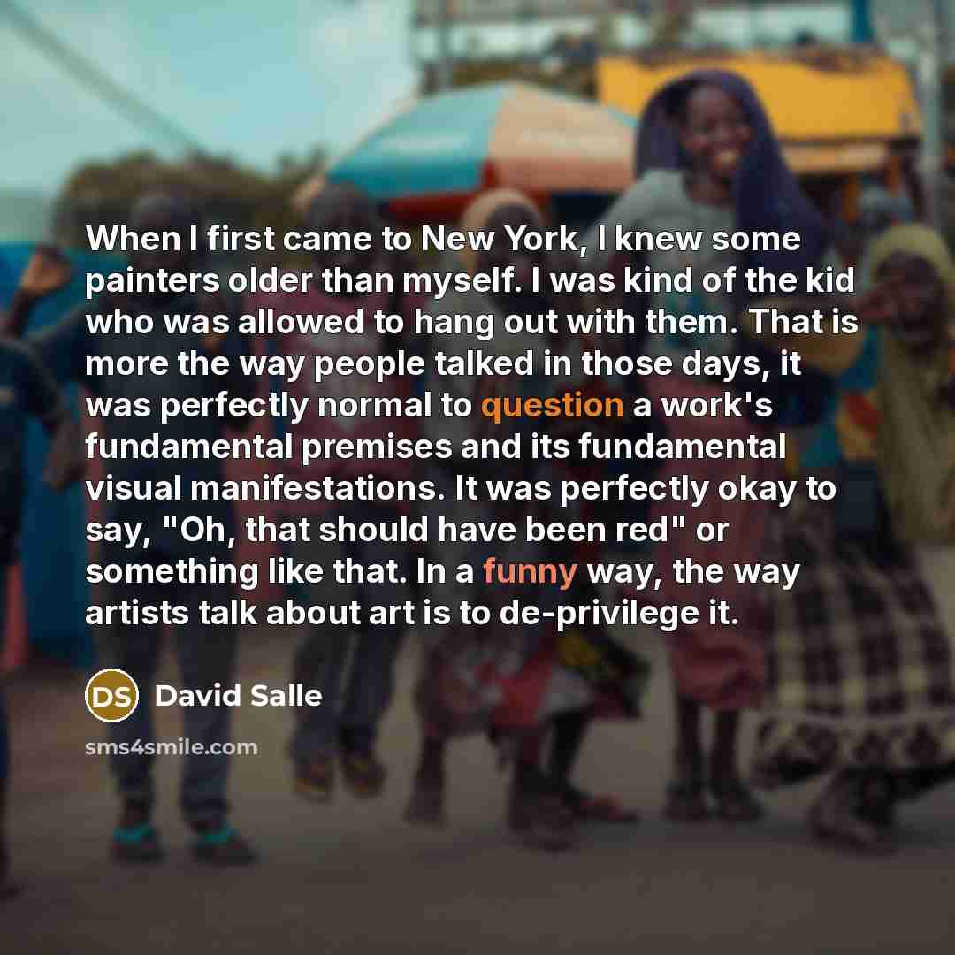 “When I first came to New York, I knew some painters older than myself. I was kind of the kid who was allowed to hang out with them. That is more the way people talked in those days, it was perfectly normal to question a work's fundamental premises and its fundamental visual manifestations. It was…” quote by David Salle