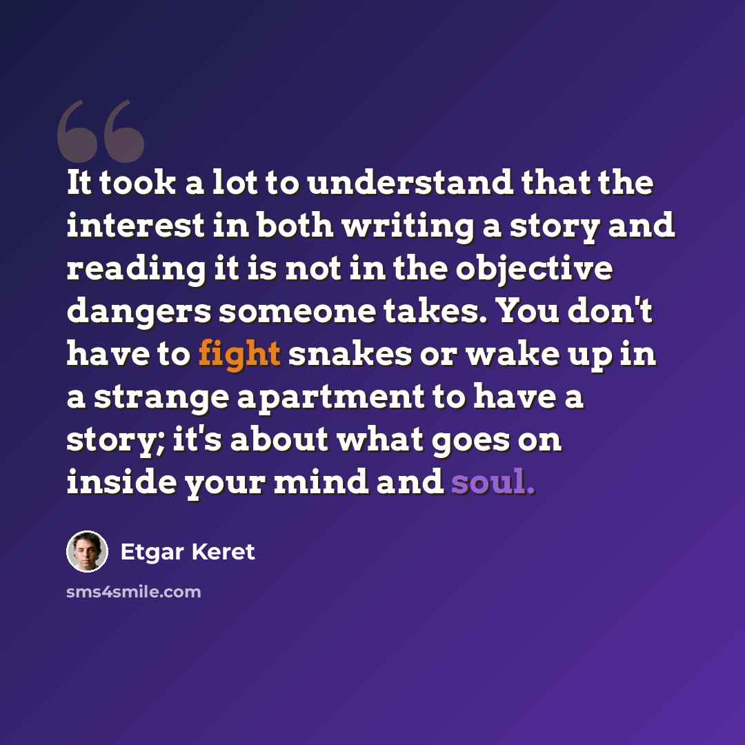 “It took a lot to understand that the interest in both writing a story and reading it is not in the objective dangers someone takes. You don't have to fight snakes or wake up in a strange apartment to have a story; it's about what goes on inside your mind and soul.” quote by Etgar Keret