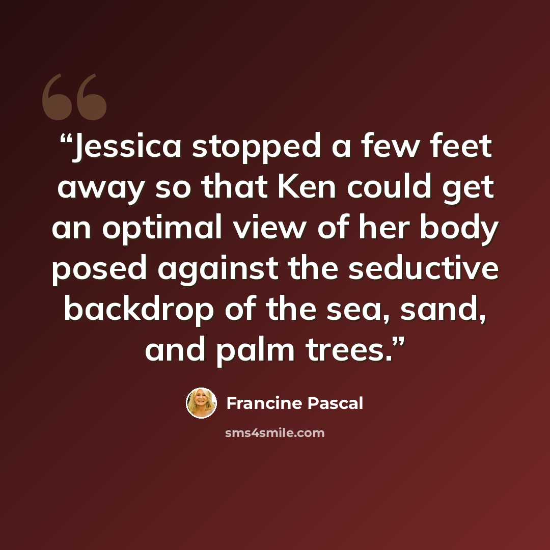 “Jessica stopped a few feet away so that Ken could get an optimal view of her body posed against the seductive backdrop of the sea, sand, and palm trees.” quote by Francine Pascal