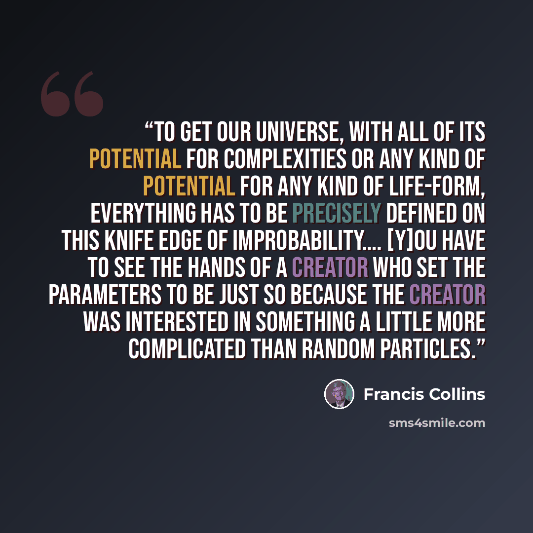 “To get our universe, with all of its potential for complexities or any kind of potential for any kind of life-form, everything has to be precisely defined on this knife edge of improbability…. [Y]ou have to see the hands of a creator who set the parameters to be just so because the creator was…” quote by Francis Collins