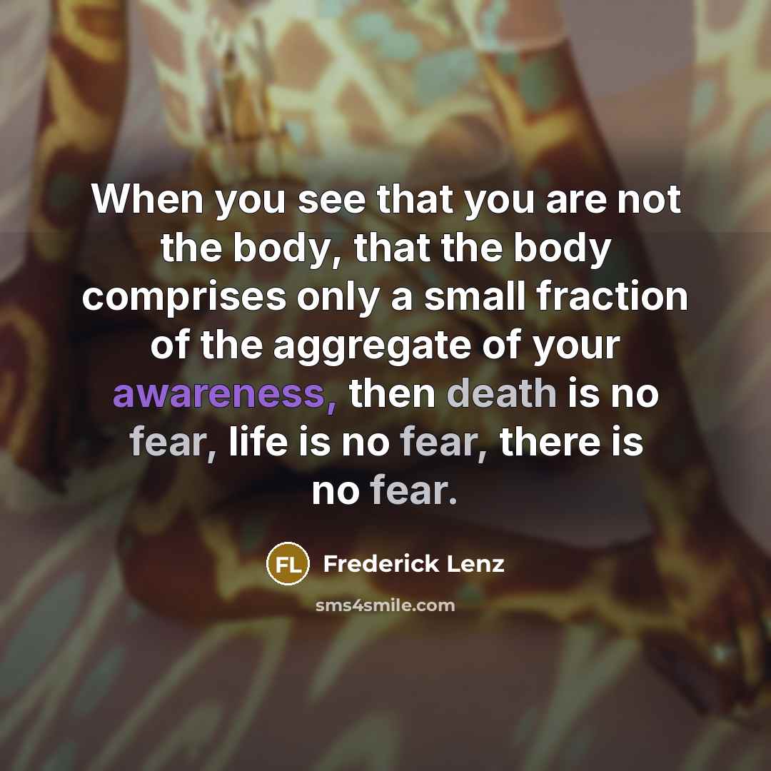 “When you see that you are not the body, that the body comprises only a small fraction of the aggregate of your awareness, then death is no fear, life is no fear, there is no fear.” quote by Frederick Lenz