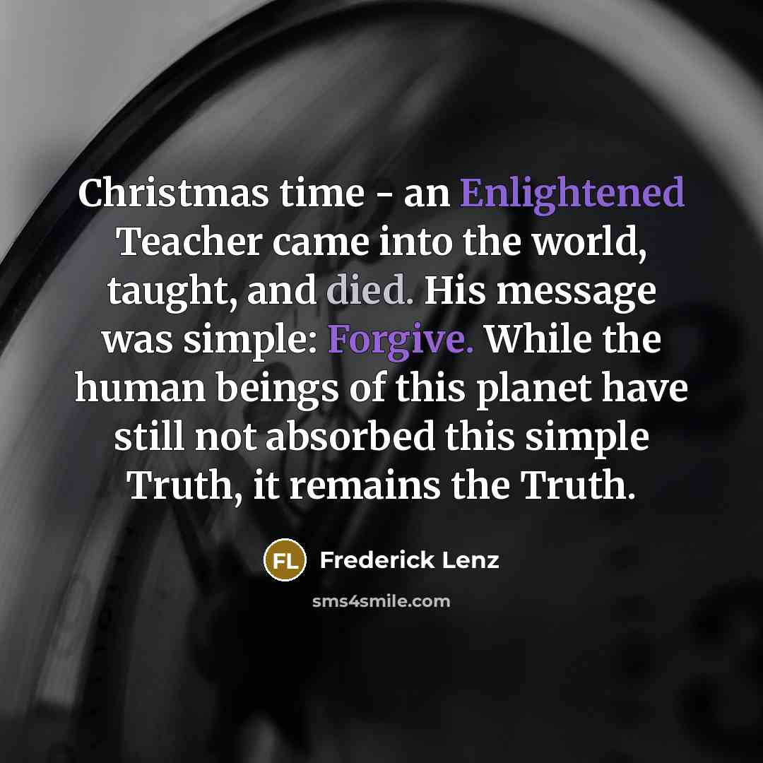 “Christmas time - an Enlightened Teacher came into the world, taught, and died. His message was simple: Forgive. While the human beings of this planet have still not absorbed this simple Truth, it remains the Truth.” quote by Frederick Lenz