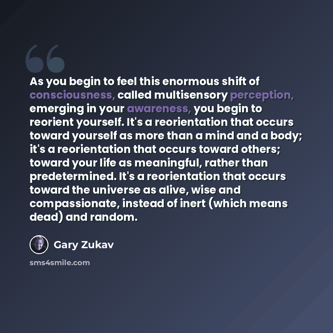 “As you begin to feel this enormous shift of consciousness, called multisensory perception, emerging in your awareness, you begin to reorient yourself. It's a reorientation that occurs toward yourself as more than a mind and a body; it's a reorientation that occurs toward others; toward your life…” quote by Gary Zukav