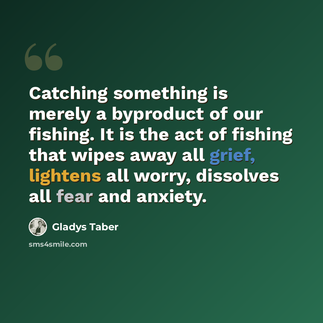 “Catching something is merely a byproduct of our fishing. It is the act of fishing that wipes away all grief, lightens all worry, dissolves all fear and anxiety.” quote by Gladys Taber